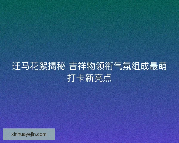 迁马花絮揭秘 吉祥物领衔气氛组成最萌打卡新亮点