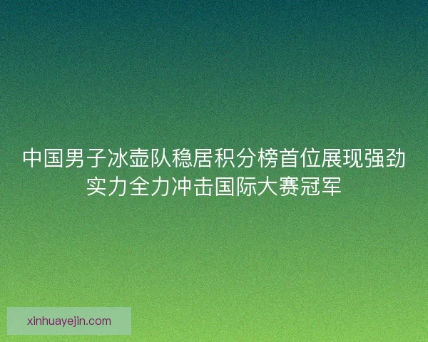 中国男子冰壶队稳居积分榜首位展现强劲实力全力冲击国际大赛冠军
