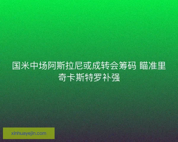 国米中场阿斯拉尼或成转会筹码 瞄准里奇卡斯特罗补强