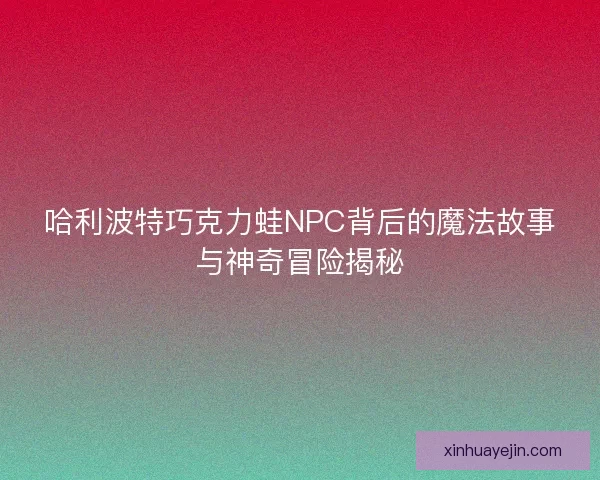 哈利波特巧克力蛙NPC背后的魔法故事与神奇冒险揭秘