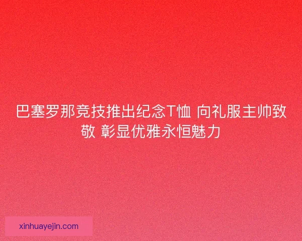 巴塞罗那竞技推出纪念T恤 向礼服主帅致敬 彰显优雅永恒魅力