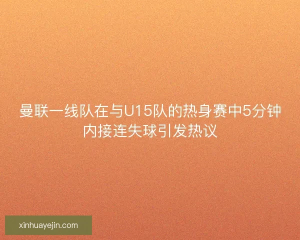 曼联一线队在与U15队的热身赛中5分钟内接连失球引发热议