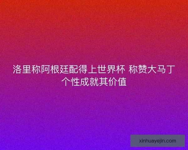洛里称阿根廷配得上世界杯 称赞大马丁个性成就其价值