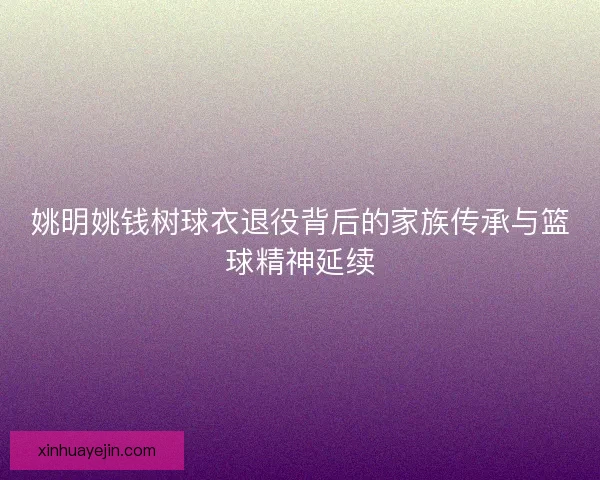 姚明姚钱树球衣退役背后的家族传承与篮球精神延续 姚明姚钱树球衣退役背后的家族传承与篮球精神延续