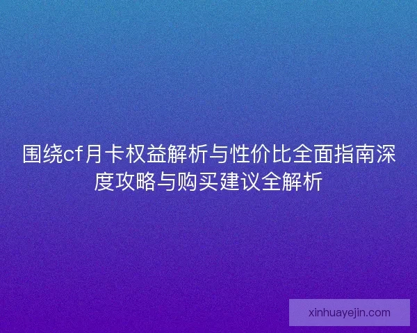 围绕cf月卡权益解析与性价比全面指南深度攻略与购买建议全解析