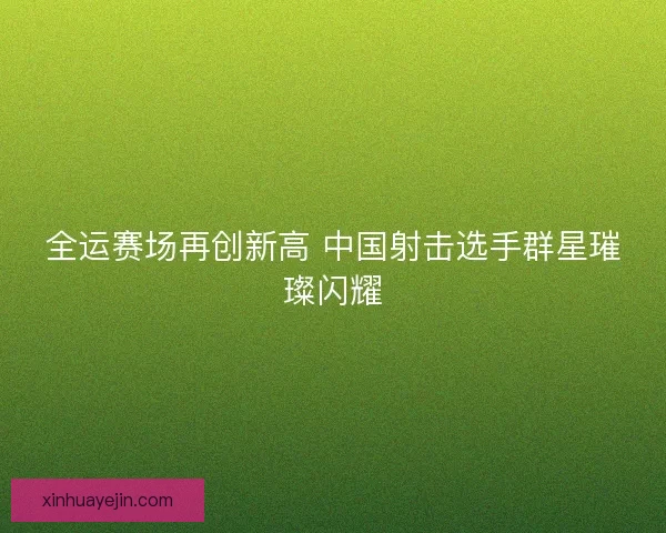全运赛场再创新高 中国射击选手群星璀璨闪耀