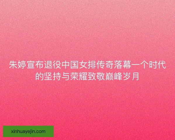 朱婷宣布退役中国女排传奇落幕一个时代的坚持与荣耀致敬巅峰岁月