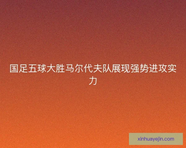 国足五球大胜马尔代夫队展现强势进攻实力