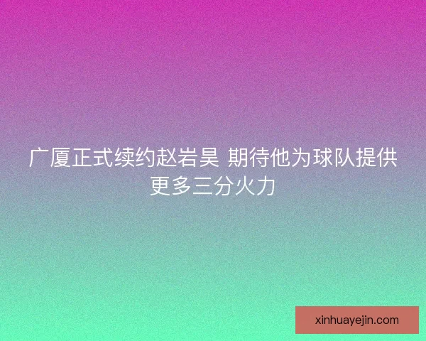 广厦正式续约赵岩昊 期待他为球队提供更多三分火力