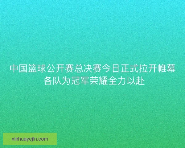 中国篮球公开赛总决赛今日正式拉开帷幕 各队为冠军荣耀全力以赴 中国篮球公开赛总决赛今日正式拉开帷幕 各队为冠军荣耀全力以赴