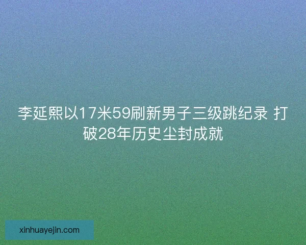 李延熙以17米59刷新男子三级跳纪录 打破28年历史尘封成就