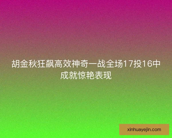 胡金秋狂飙高效神奇一战全场17投16中成就惊艳表现