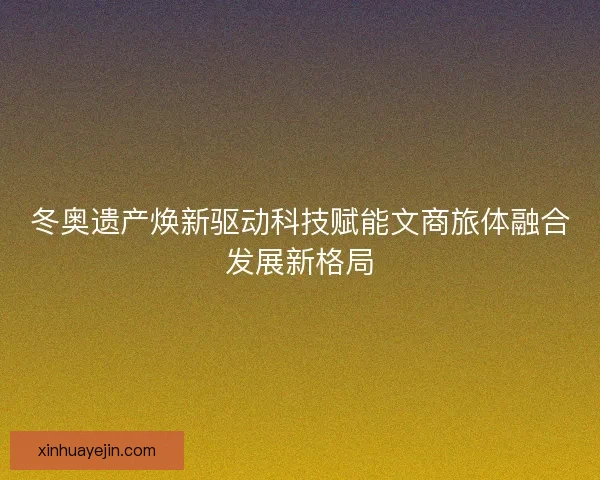 冬奥遗产焕新驱动科技赋能文商旅体融合发展新格局