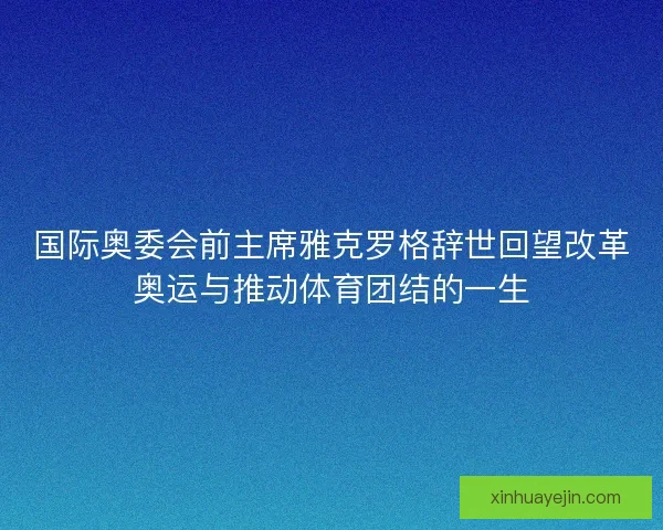 国际奥委会前主席雅克罗格辞世回望改革奥运与推动体育团结的一生